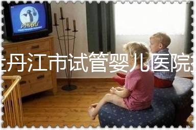 牡丹江市試管嬰兒醫(yī)院排名公布,帶你了解各助孕機構好壞