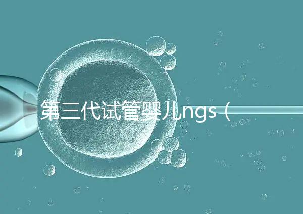 第三代試管嬰兒ngs(第三代試管嬰兒NGS)