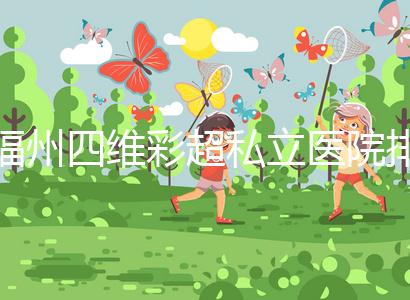 福州四維彩超私立醫(yī)院排名整理，2024費(fèi)用、預(yù)約一文說清