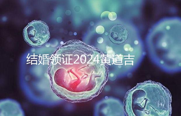 結(jié)婚領(lǐng)證2024黃道吉日答案來了,不懂該怎么選進來看