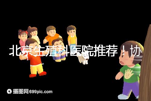 北京生殖科醫院推薦！協和等三甲醫院試管成功率多少