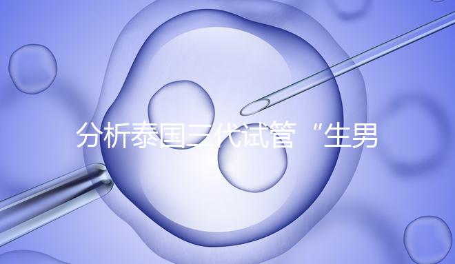 分析泰國三代試管“生男孩”的條件，提前了解流程和風(fēng)險(xiǎn)！