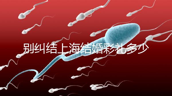 別糾結(jié)上海結(jié)婚彩禮多少錢了！先把訂婚給女方禮金備好再說