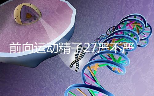 前向運動精子27嚴不嚴重，弱精不60s說明，準備懷孕的速度