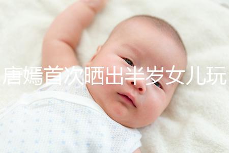 唐嫣首次曬出半歲女兒玩具，顯露出濃濃的母愛