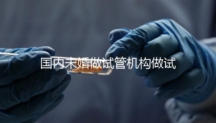 國內未婚做試管機構做試管哪家好？這三家醫院試管成功率最高