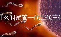 什么叫試管一代二代三代科普視頻(試管什么是一代二代)