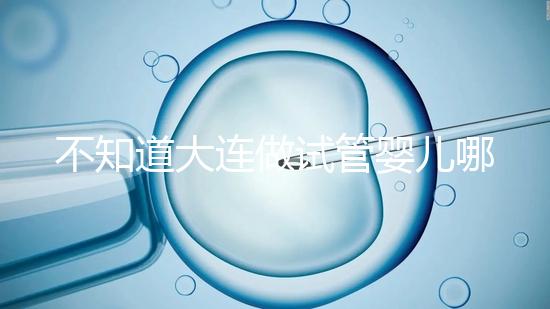 不知道大連做試管嬰兒哪里好看這，助孕成功率前十醫(yī)院匯總