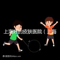 上海好的皮膚醫(yī)院(上海哪個醫(yī)院看皮膚最好)