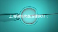 上海銀屑病醫(yī)院哪家好（上海銀屑病醫(yī)院Top排名表）