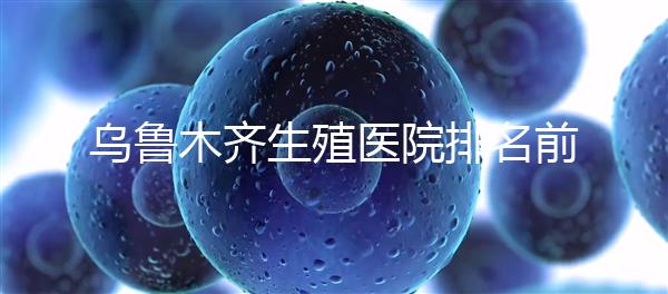 烏魯木齊生殖醫(yī)院排名前十，新疆軍區(qū)總醫(yī)院專家不容錯過