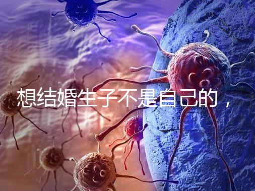 想結婚生子不是自己的,精神損失費和撫養費都涉及到