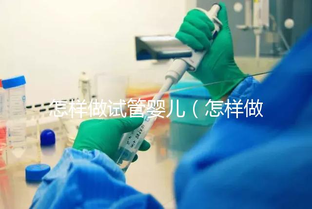 怎樣做試管嬰兒(怎樣做試管嬰兒視頻全過程)