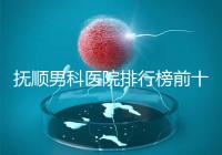 撫順男科醫院排行榜前十公布，新撫區哪家好一文說清