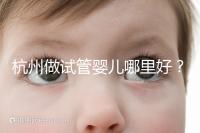 杭州做試管嬰兒哪里好？邵逸夫、浙一醫(yī)院、浙江婦保隨便選