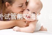 海外試管前吃海參(試管前吃海參的作用)