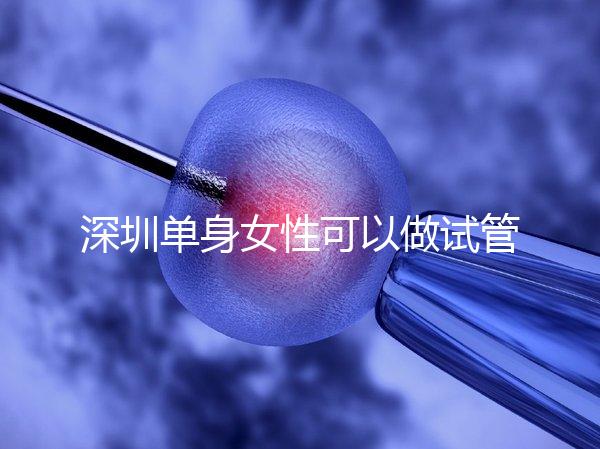 深圳單身女性可以做試管嬰兒嗎？大約多少錢？