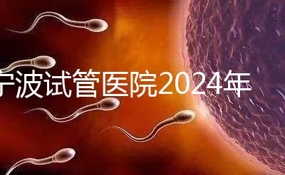 寧波試管醫院2024年成功率排名第一，解放軍906醫院名列前茅