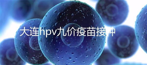 大連hpv九價(jià)疫苗接種點(diǎn)分享，中山、西崗這些醫(yī)院都能預(yù)約