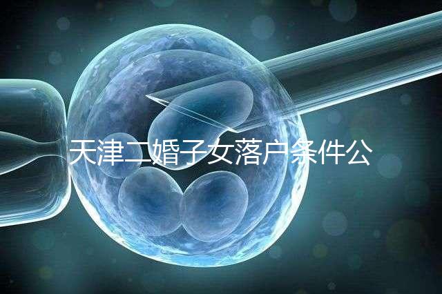 天津二婚子女落戶條件公布，想了解2024年新政策