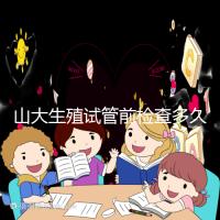 山大生殖試管前檢查多久有效？男女各檢查項(xiàng)目時(shí)限統(tǒng)計(jì)