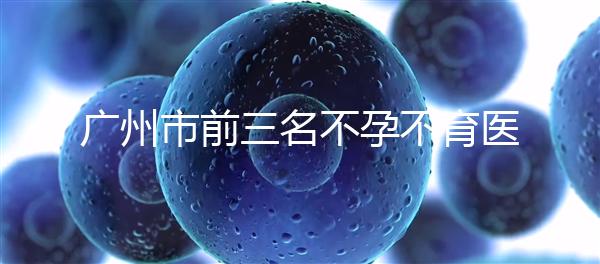 廣州市前三名不孕不育醫(yī)院發(fā)布，2024年廣州市第三醫(yī)院遙遙領(lǐng)先