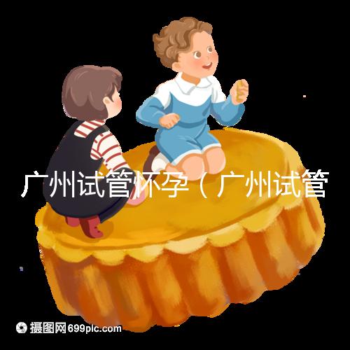 廣州試管懷孕（廣州試管懷孕后做無(wú)創(chuàng)要自費(fèi)嗎）