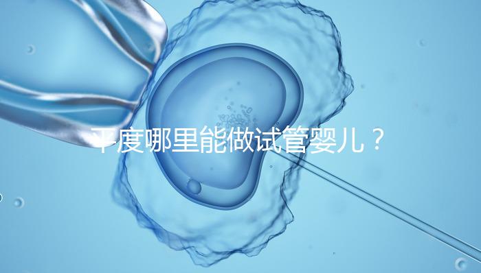 平度哪里能做試管嬰兒？山東省內(nèi)這些地方隨便選