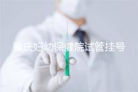 重慶婦幼保健院試管掛號怎么掛戳,預約流程、費用早知道