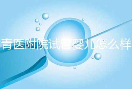 青醫(yī)附院試管嬰兒怎么樣，生殖科大夫用助孕成功率述說一切