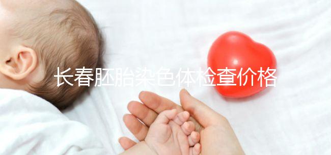 長春胚胎染色體檢查價(jià)格明細(xì)來了,南關(guān)區(qū)檢查地點(diǎn)在這