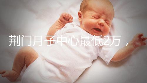 荊門月子中心最低2萬,這三家想省錢的機(jī)構(gòu)不容錯過