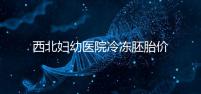 西北婦幼醫(yī)院冷凍胚胎價(jià)格介紹，如何計(jì)算2024一目了然