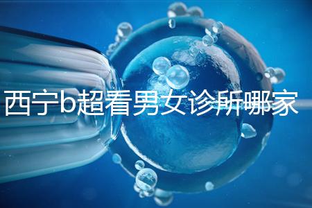 西寧b超看男女診所哪家好一文說清，湟中區(qū)、城中區(qū)費用不同