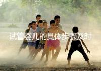 試管嬰兒的具體步驟及時間(試管嬰兒的具體步驟及時間表)