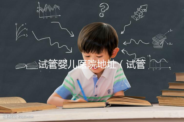 試管嬰兒醫院地址（試管嬰兒醫院地址在哪里）