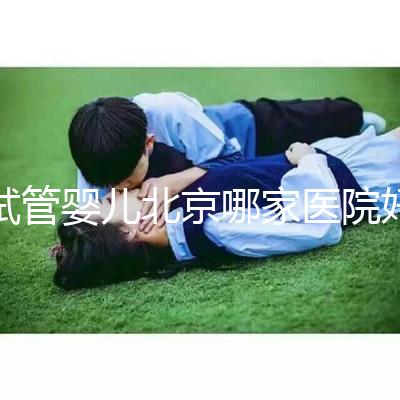 試管嬰兒北京哪家醫院好(試管嬰兒北京哪家醫院好一點)