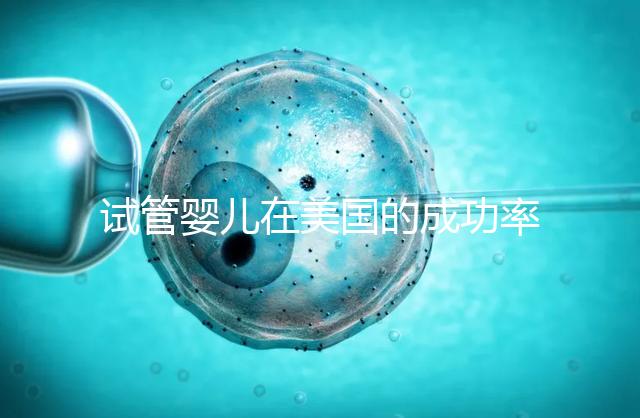 試管嬰兒在美國的成功率有多高?本文將為您解答