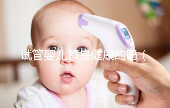 試管嬰兒都是健康的嗎（試管嬰兒都是健康的嗎？）