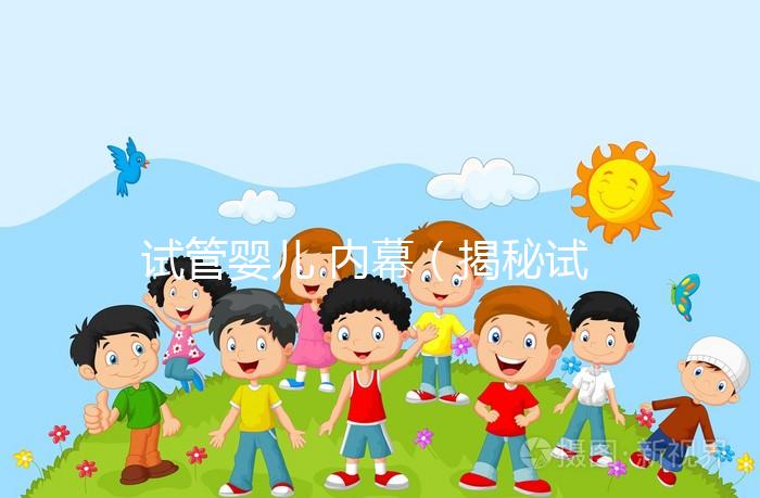 試管嬰兒 內幕(揭秘試管嬰兒)