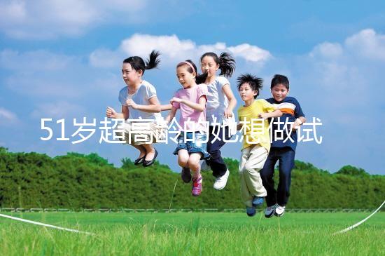 51歲超高齡的她想做試管生二胎，2年取卵十幾次......