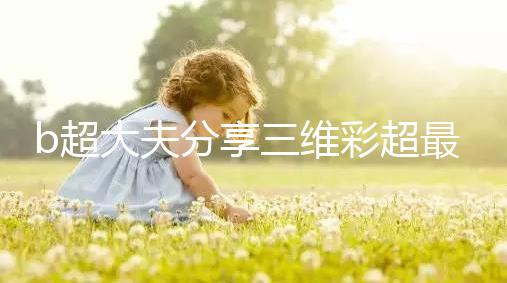 b超大夫分享三維彩超最佳檢查時間，這次大排畸可別錯過