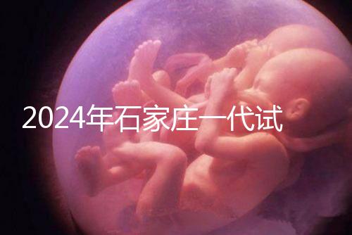 2024年石家莊一代試管總費(fèi)用公開(kāi)，包括詳細(xì)的助孕檢查項(xiàng)目
