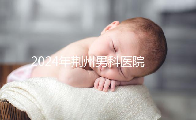 2024年荊州男科醫(yī)院排名熬夜整理，看病認(rèn)可這份榜單