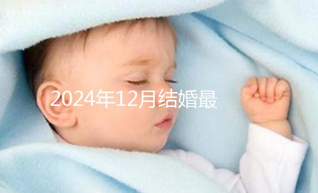 2024年12月結婚最吉利的日子出爐，黃道吉日有6個