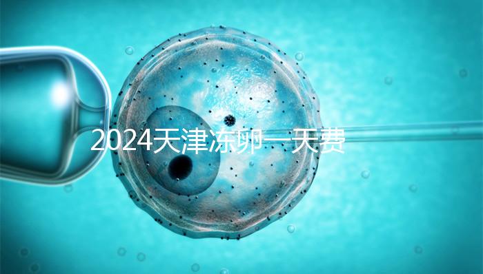 2024天津凍卵一天費用公布,河西、南開區(qū)醫(yī)院性價比高