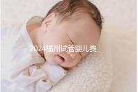 2024福州試管嬰兒費用大約多少?去福州做試管要花多少錢