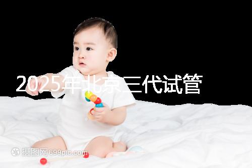 2025年北京三代試管嬰兒醫院名單(18家),附費用和成功率