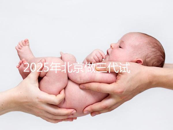 2025年北京做三代試管嬰兒醫院排名，名單已列出任你選！